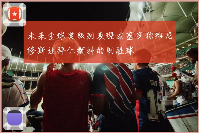 未来金球奖级别表现龙塞罗称维尼修斯让拜仁颤抖的制胜球