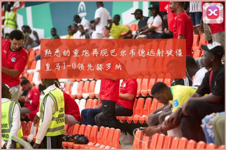 熟悉的重炮再现巴尔韦德远射破僵皇马1-0领先赫罗纳