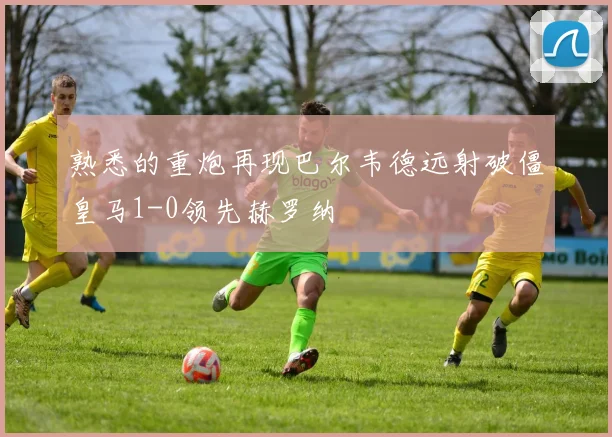 熟悉的重炮再现巴尔韦德远射破僵皇马1-0领先赫罗纳