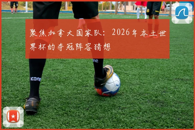 聚焦加拿大国家队：2026年本土世界杯的夺冠阵容猜想