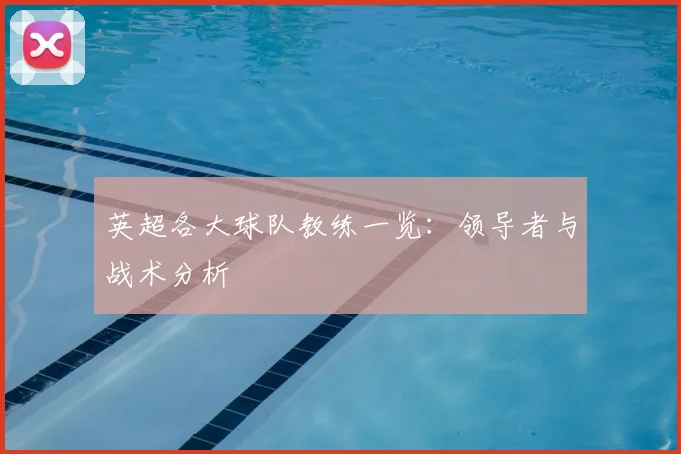 英超各大球队教练一览：领导者与战术分析